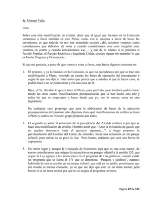Página 22 de 103
Sr. Moreno Valle
Bien.
Sobre esta otra modificación de crédito, decir que al igual que hicimos en la Comisión
votaremos a favor también en este Pleno, como ven sí estamos a favor de hacer las
inversiones, es que todavía no nos han entendido ustedes ¿eh?, nosotros votamos como
consideramos que debemos de votar y cuando consideramos una cosa irregular pues
votamos en contra y cuando consideramos eso…, y nos da lo mismo si lo presenta el
Partido Popular, el Partido Socialista o Izquierda Unida, ustedes siguen sin entender lo que
es Unión Progreso y Democracia.
Sí que me gustaría, a pesar de que vamos a votar a favor, pues hacer algunos comentarios:
1. El primero, y ya lo hicimos en la Comisión, es que no entendemos por qué se trae esta
modificación a Pleno, teniendo en cuenta las bases de ejecución del presupuesto y
según lo que nos dijo el Interventor que parece que a ustedes sí que le hacen caso, se
podría traer o no se podría traer y era una cosa de él.
Bien, el Sr. Alcalde lo quiere traer al Pleno, pues perfecto, pero también podría haber
traído las otras cuatro modificaciones presupuestarias que se han hecho este año y
todas las que se empezaron a hacer desde que yo, por lo menos, estoy en esta
legislatura.
En cualquier caso propongo que para la elaboración de bases de la ejecución
presupuestarias del próximo año, dejemos claro qué modificaciones de crédito se traen
a Pleno y cuáles no. Nuestro grupo propone que todas.
2. El segundo es sobre la redacción de la providencia del Alcalde relativa a por qué se
hace esta modificación de crédito. Hombre decir que: “Ante la existencia de gastos que
no pueden demorarse hasta el ejercicio siguiente…”, y luego proponer la
pavimentación del Camino del Canal, de rotondas, hacer una actuación en un parque
infantil, pues miren da un poco la risa. Pero bueno, entiendo que será una forma de
expresarse.
3. En tercer lugar y aunque la Concejala de Economía diga que es una cosa menor, de
nuevo consideramos que asignar la actuación en un parque infantil a la partida 155, que
según la Ley agrupa a las actuaciones en el programa de vías públicas, cuando existe
un programa que se llama el 171 que se denomina: “Parques y jardines”, estamos
hablando de una actuación en un parque infantil, que está en un jardín, permítanme que
me resulte al menos chocante, ya sé que me dijo que esto es un tema menor, pero
bueno si es un tema menor por qué no se asigna al programa correcto.
 