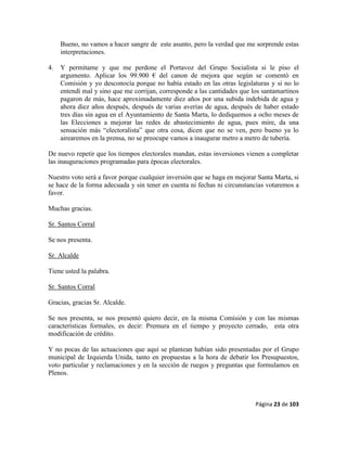 Página 23 de 103
Bueno, no vamos a hacer sangre de este asunto, pero la verdad que me sorprende estas
interpretaciones.
4. Y permítame y que me perdone el Portavoz del Grupo Socialista si le piso el
argumento. Aplicar los 99.900 € del canon de mejora que según se comentó en
Comisión y yo desconocía porque no había estado en las otras legislaturas y si no lo
entendí mal y sino que me corrijan, corresponde a las cantidades que los santamartinos
pagaron de más, hace aproximadamente diez años por una subida indebida de agua y
ahora diez años después, después de varias averías de agua, después de haber estado
tres días sin agua en el Ayuntamiento de Santa Marta, lo dediquemos a ocho meses de
las Elecciones a mejorar las redes de abastecimiento de agua, pues mire, da una
sensación más “electoralista” que otra cosa, dicen que no se ven, pero bueno ya lo
airearemos en la prensa, no se preocupe vamos a inaugurar metro a metro de tubería.
De nuevo repetir que los tiempos electorales mandan, estas inversiones vienen a completar
las inauguraciones programadas para épocas electorales.
Nuestro voto será a favor porque cualquier inversión que se haga en mejorar Santa Marta, si
se hace de la forma adecuada y sin tener en cuenta ni fechas ni circunstancias votaremos a
favor.
Muchas gracias.
Sr. Santos Corral
Se nos presenta.
Sr. Alcalde
Tiene usted la palabra.
Sr. Santos Corral
Gracias, gracias Sr. Alcalde.
Se nos presenta, se nos presentó quiero decir, en la misma Comisión y con las mismas
características formales, es decir: Premura en el tiempo y proyecto cerrado, esta otra
modificación de crédito.
Y no pocas de las actuaciones que aquí se plantean habían sido presentadas por el Grupo
municipal de Izquierda Unida, tanto en propuestas a la hora de debatir los Presupuestos,
voto particular y reclamaciones y en la sección de ruegos y preguntas que formulamos en
Plenos.
 