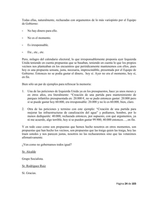 Página 24 de 103
Todas ellas, naturalmente, rechazadas con argumentos de lo más variopinto por el Equipo
de Gobierno:
- No hay dinero para ello.
- No es el momento.
- Es irresponsable.
- Etc., etc., etc.
Pero, milagro del calendario electoral, lo que irresponsablemente proponía ayer Izquierda
Unida teniendo en cuenta propuestas que se basaban, teniendo en cuenta lo que los propios
vecinos nos planteaban en los encuentros que periódicamente mantenemos con ellos, pues
hoy es una propuesta sensata, justa, necesaria, imprescindible, presentada por el Equipo de
Gobierno. Entonces no se podía gastar el dinero, hoy sí. Ayer no era el momento, hoy sí,
en fin.
Bien sólo un par de ejemplos para refrescar la memoria:
1. Una de las peticiones de Izquierda Unida ya en los presupuestos, hace ya unos meses y
en otros años, era literalmente: “Creación de una partida para mantenimiento de
parques infantiles presupuestada en: 20.000 €, no se pudo entonces gastar: 20.000 pero
sí se puede gastar hoy 60.000, era irresponsable: 20.000 y no lo es 60.000, bien, claro.
2. Otra de las peticiones y termino con este ejemplo: “Creación de una partida para
mejorar las infraestructuras de canalización del agua” y pedíamos, hombre, por lo
menos dedíquenle: 40.000, rechazada entonces, por supuesto, con qué argumentos, ya
ni me acuerdo, algo terrible, hoy si se pueden gastar 99.900; 40.000 entonces…, en fin.
Y en todo caso como son propuestas que hemos hecho nosotros en otros momentos, son
propuestas que han hecho los vecinos, son propuestas que las traiga quien las traiga, hoy las
traen ustedes y nos parecen justas, nosotros no las rechazaremos sino que las votaremos
afirmativamente.
¿Ven como no gobernamos todos igual?
Sr. Alcalde
Grupo Socialista.
Sr. Rodríguez Ruiz
Sí. Gracias.
 