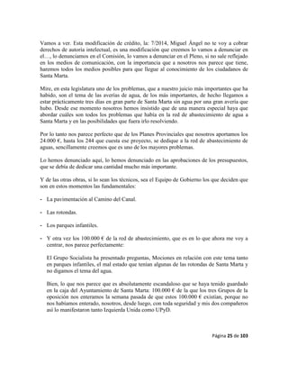 Página 25 de 103
Vamos a ver. Esta modificación de crédito, la: 7/2014, Miguel Ángel no te voy a cobrar
derechos de autoría intelectual, es una modificación que creemos lo vamos a denunciar en
el…, lo denunciamos en el Comisión, lo vamos a denunciar en el Pleno, si no sale reflejado
en los medios de comunicación, con la importancia que a nosotros nos parece que tiene,
haremos todos los medios posibles para que llegue al conocimiento de los ciudadanos de
Santa Marta.
Mire, en esta legislatura uno de los problemas, que a nuestro juicio más importantes que ha
habido, son el tema de las averías de agua, de los más importantes, de hecho llegamos a
estar prácticamente tres días en gran parte de Santa Marta sin agua por una gran avería que
hubo. Desde ese momento nosotros hemos insistido que de una manera especial haya que
abordar cuáles son todos los problemas que había en la red de abastecimiento de agua a
Santa Marta y en las posibilidades que fuera irlo resolviendo.
Por lo tanto nos parece perfecto que de los Planes Provinciales que nosotros aportamos los
24.000 €, hasta los 244 que cuesta ese proyecto, se dedique a la red de abastecimiento de
aguas, sencillamente creemos que es uno de los mayores problemas.
Lo hemos denunciado aquí, lo hemos denunciado en las aprobaciones de los presupuestos,
que se debía de dedicar una cantidad mucho más importante.
Y de las otras obras, si lo sean los técnicos, sea el Equipo de Gobierno los que deciden que
son en estos momentos las fundamentales:
- La pavimentación al Camino del Canal.
- Las rotondas.
- Los parques infantiles.
- Y otra vez los 100.000 € de la red de abastecimiento, que es en lo que ahora me voy a
centrar, nos parece perfectamente:
El Grupo Socialista ha presentado preguntas, Mociones en relación con este tema tanto
en parques infantiles, el mal estado que tenían algunas de las rotondas de Santa Marta y
no digamos el tema del agua.
Bien, lo que nos parece que es absolutamente escandaloso que se haya tenido guardado
en la caja del Ayuntamiento de Santa Marta: 100.000 € de la que los tres Grupos de la
oposición nos enteramos la semana pasada de que estos 100.000 € existían, porque no
nos habíamos enterado, nosotros, desde luego, con toda seguridad y mis dos compañeros
así lo manifestaron tanto Izquierda Unida como UPyD.
 