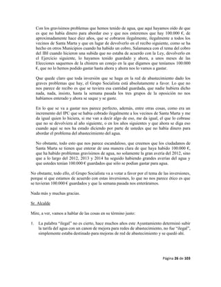 Página 26 de 103
Con los gravísimos problemas que hemos tenido de agua, que aquí hayamos oído de que
es que no había dinero para abordar eso y que nos enteremos que hay 100.000 €, de
aproximadamente hace diez años, que se cobraron ilegalmente, ilegalmente a todos los
vecinos de Santa Marta y que en lugar de devolverlo en el recibo siguiente, como se ha
hecho en otros Municipios cuando ha habido un cobro, Salamanca con el tema del cobro
del IBI cuando hicieron una subida que no estaba de acuerdo con la Ley, devolverlo en
el Ejercicio siguiente, lo hayamos tenido guardado y ahora, a unos meses de las
Elecciones saquemos de la chistera un conejo en la que digamos que teníamos 100.000
€, que no lo hemos podido gastar hasta ahora y ahora nos lo vamos a gastar.
Que quede claro que toda inversión que se haga en la red de abastecimiento dado los
graves problemas que hay, el Grupo Socialista está absolutamente a favor. Lo que no
nos parece de recibo es que se tuviera esa cantidad guardada, que nadie hubiera dicho
nada, nada, insisto, hasta la semana pasada los tres grupos de la oposición no nos
habíamos enterado y ahora se saque y se gaste.
En lo que se va a gastar nos parece perfecto, además, entre otras cosas, como era un
incremento del IPC que se había cobrado ilegalmente a los vecinos de Santa Marta y me
da igual quien lo hiciera, si me van a decir algo de eso, me da igual, el que lo cobrase
que no se devolviera al año siguiente, o en los años siguientes y que ahora se diga eso
cuando aquí se nos ha estado diciendo por parte de ustedes que no había dinero para
abordar el problema del abastecimiento del agua.
No obstante, todo esto que nos parece escandaloso, que creemos que los ciudadanos de
Santa Marta se tienen que enterar de una manera clara de que haya habido 100.000 €,
que ha habido problemas gravísimos de agua, no solamente la gran avería del 2012, sino
que a lo largo del 2012, 2013 y 2014 ha seguido habiendo grandes averías del agua y
que ustedes tenían 100.000 € guardados que sólo se podían gastar para agua.
No obstante, todo ello, el Grupo Socialista va a votar a favor por el tema de las inversiones,
porque sí que estamos de acuerdo con estas inversiones, lo que no nos parece ético es que
se tuvieran 100.000 € guardados y que la semana pasada nos enteráramos.
Nada más y muchas gracias.
Sr. Alcalde
Mire, a ver, vamos a hablar de las cosas en su término justo:
1. La palabra “ilegal” no es cierto, hace muchos años este Ayuntamiento determinó subir
la tarifa del agua con un canon de mejora para redes de abastecimiento, no fue “ilegal”,
simplemente estaba destinado para mejoras de red de abastecimiento y se quedó ahí.
 
