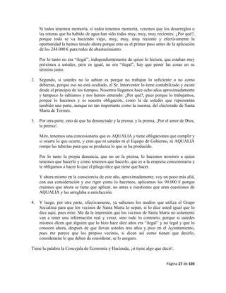 Página 27 de 103
Si todos tenemos memoria, si todos tenemos memoria, veremos que los desarreglos o
las roturas que ha habido de agua han sido todas muy, muy, muy recientes: ¿Por qué?,
porque todo se va haciendo viejo, muy, muy, muy reciente y efectivamente la
oportunidad la hemos tenido ahora porque esto es el primer paso antes de la aplicación
de los 244.000 € para redes de abastecimiento.
Por lo tanto no era “ilegal”, independientemente de quien lo hiciera, que estaban muy
próximos a ustedes, pero es igual, no era “ilegal”, hay que poner las cosas en su
término justo.
2. Segundo, si ustedes no lo sabían es porque no trabajan lo suficiente o no como
debieran, porque eso no está ocultado, el Sr. Interventor lo tiene contabilizado y existe
desde el principio de los tiempos. Nosotros llegamos hace ocho años aproximadamente
y tampoco lo sabíamos y nos hemos enterado: ¿Por qué?, pues porque lo trabajamos,
porque lo hacemos y es nuestra obligación, como la de ustedes que representan
también una parte, aunque no tan importante como la nuestra, del electorado de Santa
Marta de Tormes.
3. Por otra parte, esto de que ha denunciado y la prensa, y la prensa, ¡Por el amor de Dios,
la prensa!.
Mire, tenemos una concesionaria que es AQUALIA y tiene obligaciones que cumplir y
si ocurre lo que ocurre, y creo que ni ustedes ni el Equipo de Gobierno, ni AQUALIA
rompe las tuberías para que se produzca lo que se ha producido.
Por lo tanto la propia denuncia, que no en la prensa, lo hacemos nosotros a quien
tenemos que hacerlo y como tenemos que hacerlo, que es a la empresa concesionaria y
le obligamos a hacer lo que el pliego dice que tiene que hacer.
Y ahora mismo en la consciencia de este año, aproximadamente, voy un poco más allá,
con esa consideración y ese rigor como lo hacemos, aplicamos los 99.000 € porque
creemos que ahora se tiene que aplicar, no antes a cuestiones que eran cuestiones de
AQUALIA y las arreglaba a satisfacción.
4. Y luego, por otra parte, efectivamente, ya sabemos los medios que utiliza el Grupo
Socialista para que los vecinos de Santa Marta lo sepan, si lo dice usted igual que lo
dice aquí, pues mire. Me da la impresión que los vecinos de Santa Marta no solamente
van a tener una información real y veraz, sino todo lo contrario, porque si ustedes
mismos dicen que alguien que lo hizo hace diez años era “ilegal” y no legal y que lo
conocen ahora, después de que llevan ustedes tres años y pico en el Ayuntamiento,
pues me parece que los propios vecinos, si dicen así como tienen que decirlo,
considerarán lo que deben de considerar, se lo aseguro.
Tiene la palabra la Concejala de Economía y Hacienda, ¡si tiene algo que decir!.
 