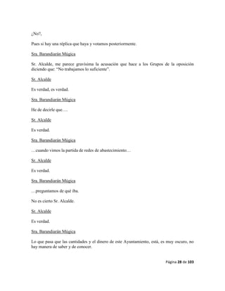 Página 28 de 103
¿No?,
Pues si hay una réplica que haya y votamos posteriormente.
Sra. Barandiarán Múgica
Sr. Alcalde, me parece gravísima la acusación que hace a los Grupos de la oposición
diciendo que: “No trabajamos lo suficiente”.
Sr. Alcalde
Es verdad, es verdad.
Sra. Barandiarán Múgica
He de decirle que….
Sr. Alcalde
Es verdad.
Sra. Barandiarán Múgica
…cuando vimos la partida de redes de abastecimiento…
Sr. Alcalde
Es verdad.
Sra. Barandiarán Múgica
…preguntamos de qué iba.
No es cierto Sr. Alcalde.
Sr. Alcalde
Es verdad.
Sra. Barandiarán Múgica
Lo que pasa que las cantidades y el dinero de este Ayuntamiento, está, es muy oscuro, no
hay manera de saber y de conocer.
 