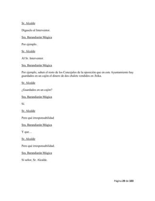 Página 29 de 103
Sr. Alcalde
Dígaselo al Interventor.
Sra. Barandiarán Múgica
Por ejemplo.
Sr. Alcalde
Al Sr. Interventor.
Sra. Barandiarán Múgica
Por ejemplo, saben el resto de los Concejales de la oposición que en este Ayuntamiento hay
guardados en un cajón el dinero de dos chalets vendidos en Átika.
Sr. Alcalde
¿Guardados en un cajón?
Sra. Barandiarán Múgica
Sí.
Sr. Alcalde
Pero qué irresponsabilidad
Sra. Barandiarán Múgica
Y que…
Sr. Alcalde
Pero qué irresponsabilidad.
Sra. Barandiarán Múgica
Sí señor, Sr. Alcalde.
 