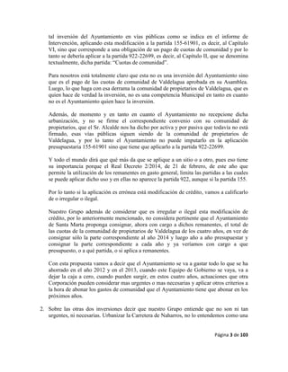 Página 3 de 103
tal inversión del Ayuntamiento en vías públicas como se indica en el informe de
Intervención, aplicando esta modificación a la partida 155-61901, es decir, al Capítulo
VI, sino que corresponde a una obligación de un pago de cuotas de comunidad y por lo
tanto se debería aplicar a la partida 922-22699, es decir, al Capítulo II, que se denomina
textualmente, dicha partida: “Cuotas de comunidad”.
Para nosotros está totalmente claro que esta no es una inversión del Ayuntamiento sino
que es el pago de las cuotas de comunidad de Valdelagua aprobada en su Asamblea.
Luego, lo que haga con esa derrama la comunidad de propietarios de Valdelagua, que es
quien hace de verdad la inversión, no es una competencia Municipal en tanto en cuanto
no es el Ayuntamiento quien hace la inversión.
Además, de momento y en tanto en cuanto el Ayuntamiento no recepcione dicha
urbanización, y no se firme el correspondiente convenio con su comunidad de
propietarios, que el Sr. Alcalde nos ha dicho por activa y por pasiva que todavía no está
firmado, esas vías públicas siguen siendo de la comunidad de propietarios de
Valdelagua, y por lo tanto el Ayuntamiento no puede imputarlo en la aplicación
presupuestaria 155-61901 sino que tiene que aplicarlo a la partida 922-22699.
Y todo el mundo dirá que qué más da que se aplique a un sitio o a otro, pues eso tiene
su importancia porque el Real Decreto 2/2014, de 21 de febrero, de este año que
permite la utilización de los remanentes en gasto general, limita las partidas a las cuales
se puede aplicar dicho uso y en ellas no aparece la partida 922, aunque si la partida 155.
Por lo tanto si la aplicación es errónea está modificación de crédito, vamos a calificarlo
de o irregular o ilegal.
Nuestro Grupo además de considerar que es irregular o ilegal esta modificación de
crédito, por lo anteriormente mencionado, no considera pertinente que el Ayuntamiento
de Santa Marta proponga consignar, ahora con cargo a dichos remanentes, el total de
las cuotas de la comunidad de propietarios de Valdelagua de los cuatro años, en vez de
consignar sólo la parte correspondiente al año 2014 y luego año a año presupuestar y
consignar la parte correspondiente a cada año y ya veríamos con cargo a que
presupuesto, o a qué partida, o si aplica a remanentes.
Con esta propuesta vamos a decir que el Ayuntamiento se va a gastar todo lo que se ha
ahorrado en el año 2012 y en el 2013, cuando este Equipo de Gobierno se vaya, va a
dejar la caja a cero, cuando pueden surgir, en estos cuatro años, actuaciones que otra
Corporación pueden considerar mas urgentes o mas necesarias y aplicar otros criterios a
la hora de abonar los gastos de comunidad que el Ayuntamiento tiene que abonar en los
próximos años.
2. Sobre las otras dos inversiones decir que nuestro Grupo entiende que no son ni tan
urgentes, ni necesarias. Urbanizar la Carretera de Naharros, no lo entendemos como una
 