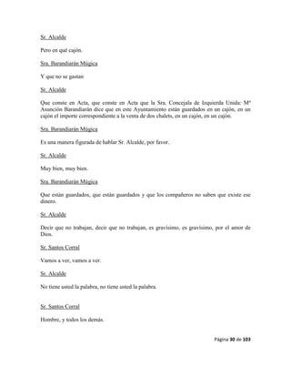 Página 30 de 103
Sr. Alcalde
Pero en qué cajón.
Sra. Barandiarán Múgica
Y que no se gastan
Sr. Alcalde
Que conste en Acta, que conste en Acta que la Sra. Concejala de Izquierda Unida: Mª
Asunción Barandiarán dice que en este Ayuntamiento están guardados en un cajón, en un
cajón el importe correspondiente a la venta de dos chalets, en un cajón, en un cajón.
Sra. Barandiarán Múgica
Es una manera figurada de hablar Sr. Alcalde, por favor.
Sr. Alcalde
Muy bien, muy bien.
Sra. Barandiarán Múgica
Que están guardados, que están guardados y que los compañeros no saben que existe ese
dinero.
Sr. Alcalde
Decir que no trabajan, decir que no trabajan, es gravísimo, es gravísimo, por el amor de
Dios.
Sr. Santos Corral
Vamos a ver, vamos a ver.
Sr. Alcalde
No tiene usted la palabra, no tiene usted la palabra.
Sr. Santos Corral
Hombre, y todos los demás.
 