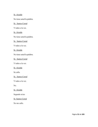 Página 31 de 103
Sr. Alcalde
No tiene usted la palabra.
Sr. Santos Corral
Y todos a la vez.
Sr. Alcalde
No tiene usted la palabra.
Sr. Santos Corral
Y todos a la vez.
Sr. Alcalde
No tiene usted la palabra.
Sr. Santos Corral
Y todos a la vez.
Sr. Alcalde
Se calla.
Sr. Santos Corral
Y todos a la vez.
No.
Sr. Alcalde
Segundo aviso
Sr. Santos Corral
No me callo.
 