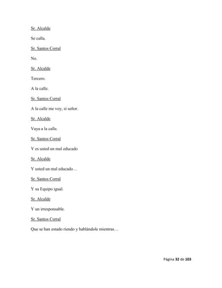 Página 32 de 103
Sr. Alcalde
Se calla.
Sr. Santos Corral
No.
Sr. Alcalde
Tercero.
A la calle.
Sr. Santos Corral
A la calle me voy, sí señor.
Sr. Alcalde
Vaya a la calle.
Sr. Santos Corral
Y es usted un mal educado
Sr. Alcalde
Y usted un mal educado…
Sr. Santos Corral
Y su Equipo igual.
Sr. Alcalde
Y un irresponsable.
Sr. Santos Corral
Que se han estado riendo y hablándole mientras…
 