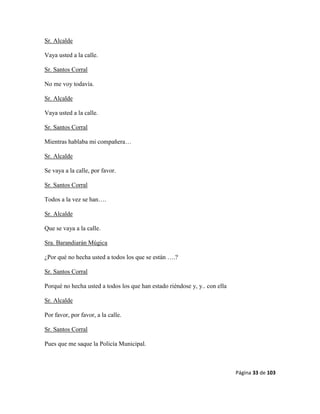 Página 33 de 103
Sr. Alcalde
Vaya usted a la calle.
Sr. Santos Corral
No me voy todavía.
Sr. Alcalde
Vaya usted a la calle.
Sr. Santos Corral
Mientras hablaba mi compañera…
Sr. Alcalde
Se vaya a la calle, por favor.
Sr. Santos Corral
Todos a la vez se han….
Sr. Alcalde
Que se vaya a la calle.
Sra. Barandiarán Múgica
¿Por qué no hecha usted a todos los que se están ….?
Sr. Santos Corral
Porqué no hecha usted a todos los que han estado riéndose y, y.. con ella
Sr. Alcalde
Por favor, por favor, a la calle.
Sr. Santos Corral
Pues que me saque la Policía Municipal.
 