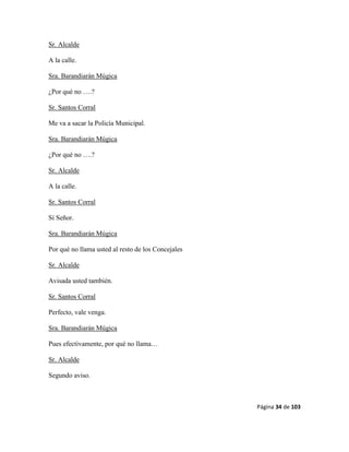 Página 34 de 103
Sr. Alcalde
A la calle.
Sra. Barandiarán Múgica
¿Por qué no ….?
Sr. Santos Corral
Me va a sacar la Policía Municipal.
Sra. Barandiarán Múgica
¿Por qué no ….?
Sr. Alcalde
A la calle.
Sr. Santos Corral
Sí Señor.
Sra. Barandiarán Múgica
Por qué no llama usted al resto de los Concejales
Sr. Alcalde
Avisada usted también.
Sr. Santos Corral
Perfecto, vale venga.
Sra. Barandiarán Múgica
Pues efectivamente, por qué no llama…
Sr. Alcalde
Segundo aviso.
 