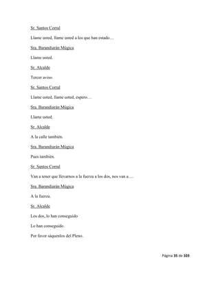 Página 35 de 103
Sr. Santos Corral
Llame usted, llame usted a los que han estado…
Sra. Barandiarán Múgica
Llame usted.
Sr. Alcalde
Tercer aviso.
Sr. Santos Corral
Llame usted, llame usted, espero…
Sra. Barandiarán Múgica
Llame usted.
Sr. Alcalde
A la calle también.
Sra. Barandiarán Múgica
Pues también.
Sr. Santos Corral
Van a tener que llevarnos a la fuerza a los dos, nos van a….
Sra. Barandiarán Múgica
A la fuerza.
Sr. Alcalde
Los dos, lo han conseguido
Lo han conseguido.
Por favor sáquenlos del Pleno.
 