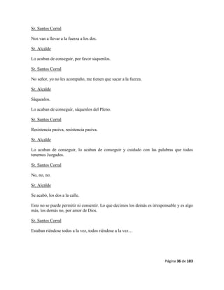 Página 36 de 103
Sr. Santos Corral
Nos van a llevar a la fuerza a los dos.
Sr. Alcalde
Lo acaban de conseguir, por favor sáquenlos.
Sr. Santos Corral
No señor, yo no les acompaño, me tienen que sacar a la fuerza.
Sr. Alcalde
Sáquenlos.
Lo acaban de conseguir, sáquenlos del Pleno.
Sr. Santos Corral
Resistencia pasiva, resistencia pasiva.
Sr. Alcalde
Lo acaban de conseguir, lo acaban de conseguir y cuidado con las palabras que todos
tenemos Juzgados.
Sr. Santos Corral
No, no, no.
Sr. Alcalde
Se acabó, los dos a la calle.
Esto no se puede permitir ni consentir. Lo que decimos los demás es irresponsable y es algo
más, los demás no, por amor de Dios.
Sr. Santos Corral
Estaban riéndose todos a la vez, todos riéndose a la vez…
 