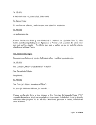 Página 37 de 103
Sr. Alcalde
Como usted cada vez, como usted, como usted.
Sr. Santos Corral
Es usted un mal educado y un irreverente, mal educado e irreverente.
Sr. Alcalde
Ay qué pena me da.
Cuando son las diez horas y seis minutos el Sr. Portavoz de Izquierda Unida D. Jesús
Santos Corral acompañado por dos Agentes de la Policía Local, y después del tercer aviso
por parte del Sr, Alcalde – Presidente, para que se callara ya que no tenía la palabra,
abandona el salón de Plenos.
Sra. Barandiarán Múgica
Pregunten por el dinero de los dos chalets que se han vendido a ver donde están.
Sr. Alcalde
Sra. Concejal: ¿Quiere usted abandonar el Pleno?
Sra. Barandiarán Múgica
Pregúntenle.
Sr. Alcalde
Sra. Concejal: ¿Quiere abandonar el Pleno?.
Le pido que abandone el Pleno, ¿de acuerdo…?
Cuando son las diez horas y siete minutos la Sra. Concejala de Izquierda Unida Dª Mª
Asunción Barandiarán Múgica acompañada por dos Agentes de la Policía Local, y después
del tercer aviso por parte del Sr, Alcalde – Presidente, para que se callara, abandona el
salón de Plenos.
 