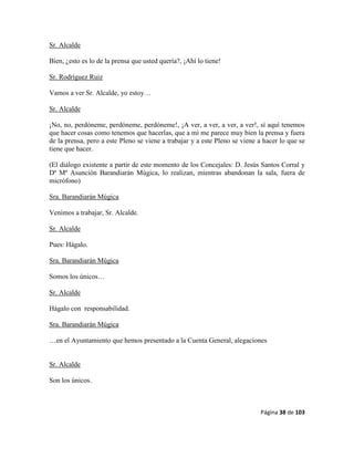 Página 38 de 103
Sr. Alcalde
Bien, ¿esto es lo de la prensa que usted quería?, ¡Ahí lo tiene!
Sr. Rodríguez Ruiz
Vamos a ver Sr. Alcalde, yo estoy…
Sr. Alcalde
¡No, no, perdóneme, perdóneme, perdóneme!, ¡A ver, a ver, a ver, a ver!, sí aquí tenemos
que hacer cosas como tenemos que hacerlas, que a mí me parece muy bien la prensa y fuera
de la prensa, pero a este Pleno se viene a trabajar y a este Pleno se viene a hacer lo que se
tiene que hacer.
(El diálogo existente a partir de este momento de los Concejales: D. Jesús Santos Corral y
Dª Mª Asunción Barandiarán Múgica, lo realizan, mientras abandonan la sala, fuera de
micrófono)
Sra. Barandiarán Múgica
Venimos a trabajar, Sr. Alcalde.
Sr. Alcalde
Pues: Hágalo.
Sra. Barandiarán Múgica
Somos los únicos…
Sr. Alcalde
Hágalo con responsabilidad.
Sra. Barandiarán Múgica
…en el Ayuntamiento que hemos presentado a la Cuenta General, alegaciones
Sr. Alcalde
Son los únicos.
 