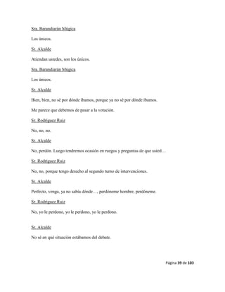 Página 39 de 103
Sra. Barandiarán Múgica
Los únicos.
Sr. Alcalde
Atiendan ustedes, son los únicos.
Sra. Barandiarán Múgica
Los únicos.
Sr. Alcalde
Bien, bien, no sé por dónde íbamos, porque ya no sé por dónde íbamos.
Me parece que debemos de pasar a la votación.
Sr. Rodríguez Ruiz
No, no, no.
Sr. Alcalde
No, perdón. Luego tendremos ocasión en ruegos y preguntas de que usted…
Sr. Rodríguez Ruiz
No, no, porque tengo derecho al segundo turno de intervenciones.
Sr. Alcalde
Perfecto, venga, ya no sabía dónde…, perdóneme hombre, perdóneme.
Sr. Rodríguez Ruiz
No, yo le perdono, yo le perdono, yo le perdono.
Sr. Alcalde
No sé en qué situación estábamos del debate.
 