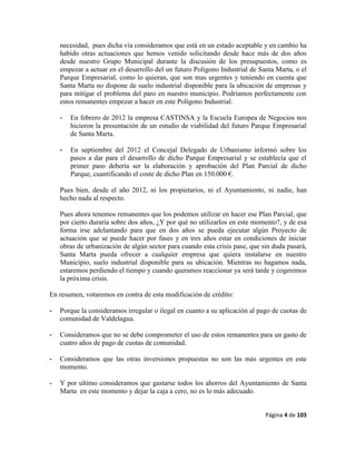 Página 4 de 103
necesidad, pues dicha vía consideramos que está en un estado aceptable y en cambio ha
habido otras actuaciones que hemos venido solicitando desde hace más de dos años
desde nuestro Grupo Municipal durante la discusión de los presupuestos, como es
empezar a actuar en el desarrollo del un futuro Polígono Industrial de Santa Marta, o el
Parque Empresarial, como lo quieran, que son mas urgentes y teniendo en cuenta que
Santa Marta no dispone de suelo industrial disponible para la ubicación de empresas y
para mitigar el problema del paro en nuestro municipio. Podríamos perfectamente con
estos remanentes empezar a hacer en este Polígono Industrial.
- En febrero de 2012 la empresa CASTINSA y la Escuela Europea de Negocios nos
hicieron la presentación de un estudio de viabilidad del futuro Parque Empresarial
de Santa Marta.
- En septiembre del 2012 el Concejal Delegado de Urbanismo informó sobre los
pasos a dar para el desarrollo de dicho Parque Empresarial y se establecía que el
primer paso debería ser la elaboración y aprobación del Plan Parcial de dicho
Parque, cuantificando el coste de dicho Plan en 150.000 €.
Pues bien, desde el año 2012, ni los propietarios, ni el Ayuntamiento, ni nadie, han
hecho nada al respecto.
Pues ahora tenemos remanentes que los podemos utilizar en hacer ese Plan Parcial, que
por cierto duraría sobre dos años, ¿Y por qué no utilizarlos en este momento?, y de esa
forma irse adelantando para que en dos años se pueda ejecutar algún Proyecto de
actuación que se puede hacer por fases y en tres años estar en condiciones de iniciar
obras de urbanización de algún sector para cuando esta crisis pase, que sin duda pasará,
Santa Marta pueda ofrecer a cualquier empresa que quiera instalarse en nuestro
Municipio, suelo industrial disponible para su ubicación. Mientras no hagamos nada,
estaremos perdiendo el tiempo y cuando queramos reaccionar ya será tarde y cogeremos
la próxima crisis.
En resumen, votaremos en contra de esta modificación de crédito:
- Porque la consideramos irregular o ilegal en cuanto a su aplicación al pago de cuotas de
comunidad de Valdelagua.
- Consideramos que no se debe comprometer el uso de estos remanentes para un gasto de
cuatro años de pago de cuotas de comunidad.
- Consideramos que las otras inversiones propuestas no son las más urgentes en este
momento.
- Y por ultimo consideramos que gastarse todos los ahorros del Ayuntamiento de Santa
Marta en este momento y dejar la caja a cero, no es lo más adecuado.
 