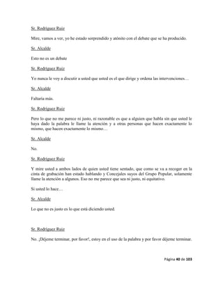 Página 40 de 103
Sr. Rodríguez Ruiz
Mire, vamos a ver, yo he estado sorprendido y atónito con el debate que se ha producido.
Sr. Alcalde
Esto no es un debate
Sr. Rodríguez Ruiz
Yo nunca le voy a discutir a usted que usted es el que dirige y ordena las intervenciones…
Sr. Alcalde
Faltaría más.
Sr. Rodríguez Ruiz
Pero lo que no me parece ni justo, ni razonable es que a alguien que habla sin que usted le
haya dado la palabra le llame la atención y a otras personas que hacen exactamente lo
mismo, que hacen exactamente lo mismo…
Sr. Alcalde
No.
Sr. Rodríguez Ruiz
Y mire usted a ambos lados de quien usted tiene sentado, que como se va a recoger en la
cinta de grabación han estado hablando y Concejales suyos del Grupo Popular, solamente
llame la atención a algunos. Eso no me parece que sea ni justo, ni equitativo.
Si usted lo hace…
Sr. Alcalde
Lo que no es justo es lo que está diciendo usted.
Sr. Rodríguez Ruiz
No. ¡Déjeme terminar, por favor!, estoy en el uso de la palabra y por favor déjeme terminar.
 