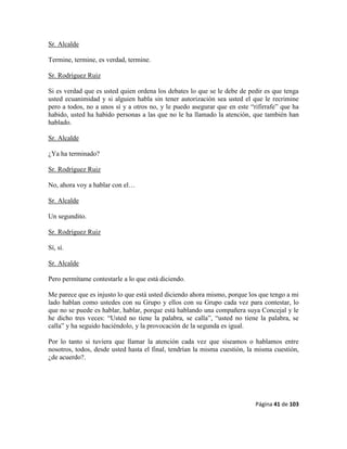 Página 41 de 103
Sr. Alcalde
Termine, termine, es verdad, termine.
Sr. Rodríguez Ruiz
Si es verdad que es usted quien ordena los debates lo que se le debe de pedir es que tenga
usted ecuanimidad y si alguien habla sin tener autorización sea usted el que le recrimine
pero a todos, no a unos sí y a otros no, y le puedo asegurar que en este “rifirrafe” que ha
habido, usted ha habido personas a las que no le ha llamado la atención, que también han
hablado.
Sr. Alcalde
¿Ya ha terminado?
Sr. Rodríguez Ruiz
No, ahora voy a hablar con el…
Sr. Alcalde
Un segundito.
Sr. Rodríguez Ruiz
Sí, sí.
Sr. Alcalde
Pero permítame contestarle a lo que está diciendo.
Me parece que es injusto lo que está usted diciendo ahora mismo, porque los que tengo a mi
lado hablan como ustedes con su Grupo y ellos con su Grupo cada vez para contestar, lo
que no se puede es hablar, hablar, porque está hablando una compañera suya Concejal y le
he dicho tres veces: “Usted no tiene la palabra, se calla”, “usted no tiene la palabra, se
calla” y ha seguido haciéndolo, y la provocación de la segunda es igual.
Por lo tanto si tuviera que llamar la atención cada vez que siseamos o hablamos entre
nosotros, todos, desde usted hasta el final, tendrían la misma cuestión, la misma cuestión,
¿de acuerdo?.
 