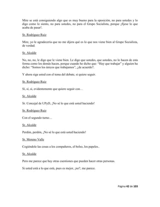 Página 42 de 103
Mire se está consiguiendo algo que es muy bueno para la oposición, no para ustedes y lo
digo como lo siento, no para ustedes, no para el Grupo Socialista, porque ¡fíjese lo que
acaba de pasar!.
Sr. Rodríguez Ruiz
Mire, yo le agradecería que no me dijera qué es lo que nos viene bien al Grupo Socialista,
de verdad.
Sr. Alcalde
No, no, no, le digo que le viene bien. Le digo que ustedes, que ustedes, no lo hacen de esta
forma como los demás hacen, porque cuando he dicho que: “Hay que trabajar” y alguien ha
dicho: “Somos los únicos que trabajamos”, ¿de acuerdo?.
Y ahora siga usted con el tema del debate, si quiere seguir.
Sr. Rodríguez Ruiz
Sí, sí, sí, evidentemente que quiero seguir con…
Sr. Alcalde
Sr. Concejal de UPyD, ¡No sé lo que está usted haciendo!
Sr. Rodríguez Ruiz
Con el segundo turno…
Sr. Alcalde
Perdón, perdón, ¡No sé lo que está usted haciendo!
Sr. Moreno Valle
Cogiéndole las cosas a los compañeros, el bolso, los papeles..
Sr. Alcalde
Pero me parece que hay otras cuestiones que pueden hacer otras personas.
Si usted está a lo que está, pues es mejor, ¡no?, me parece.
 