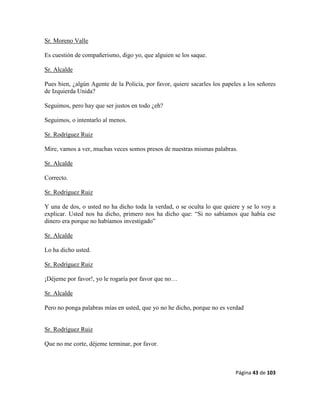 Página 43 de 103
Sr. Moreno Valle
Es cuestión de compañerismo, digo yo, que alguien se los saque.
Sr. Alcalde
Pues bien, ¿algún Agente de la Policía, por favor, quiere sacarles los papeles a los señores
de Izquierda Unida?
Seguimos, pero hay que ser justos en todo ¿eh?
Seguimos, o intentarlo al menos.
Sr. Rodríguez Ruiz
Mire, vamos a ver, muchas veces somos presos de nuestras mismas palabras.
Sr. Alcalde
Correcto.
Sr. Rodríguez Ruiz
Y una de dos, o usted no ha dicho toda la verdad, o se oculta lo que quiere y se lo voy a
explicar. Usted nos ha dicho, primero nos ha dicho que: “Si no sabíamos que había ese
dinero era porque no habíamos investigado”
Sr. Alcalde
Lo ha dicho usted.
Sr. Rodríguez Ruiz
¡Déjeme por favor!, yo le rogaría por favor que no…
Sr. Alcalde
Pero no ponga palabras mías en usted, que yo no he dicho, porque no es verdad
Sr. Rodríguez Ruiz
Que no me corte, déjeme terminar, por favor.
 