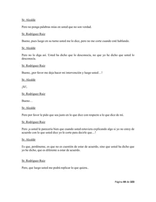 Página 44 de 103
Sr. Alcalde
Pero no ponga palabras mías en usted que no son verdad.
Sr. Rodríguez Ruiz
Bueno, pues luego en su turno usted me lo dice, pero no me corte cuando esté hablando.
Sr. Alcalde
Pero no lo diga así. Usted ha dicho que lo desconocía, no que yo he dicho que usted lo
desconocía.
Sr. Rodríguez Ruiz
Bueno, ¡por favor me deja hacer mi intervención y luego usted…!
Sr. Alcalde
¡Sí!,
Sr. Rodríguez Ruiz
Bueno…
Sr. Alcalde
Pero por favor le pido que sea justo en lo que dice con respecto a lo que dice de mí.
Sr. Rodríguez Ruiz
Pero ¡a usted le parecería bien que cuando usted estuviera explicando algo si yo no estoy de
acuerdo con lo que usted dice yo le corte para decirle que…!
Sr. Alcalde
Es que, perdóneme, es que no es cuestión de estar de acuerdo, sino que usted ha dicho que
yo he dicho, que es diferente a estar de acuerdo.
Sr. Rodríguez Ruiz
Pero, que luego usted me podrá replicar lo que quiera..
 