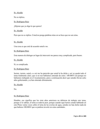 Página 45 de 103
Sr. Alcalde
No es réplica.
Sr. Rodríguez Ruiz
¡Déjeme que yo diga lo que quiero!
Sr. Alcalde
Pero que no es réplica. Usted no ponga palabras mías en su boca que no son mías.
Sr. Alcalde
Una cosa es que esté de acuerdo usted o no.
Sr. Rodríguez Ruiz
Esta manera de dialogar en lugar de intervenir me parece muy complicada, pero bueno.
Sr. Alcalde
Sí, es complicada.
Sr. Rodríguez Ruiz
Insisto, insisto, usted, o a mí me ha parecido que usted lo ha dicho y así ya queda todo el
tema totalmente claro, que si no nos habíamos enterado de estos: 100.000 € era porque no
habíamos trabajado en el Ayuntamiento, para a continuación decir que ustedes llevan ocho
años gobernando y se han enterado últimamente.
Sr. Alcalde
No.
Sr. Rodríguez Ruiz
Hombre, eso significa que los siete años anteriores no debieron de trabajar este tema,
porque si lo sabían, el tema es todavía peor, porque cuando aquí hemos estado hablando en
este Pleno varias veces sobre el tema de las averías de agua, ustedes no han dicho nada de
que hubiera 100.000 € que se pudiera invertir en estas cantidades.
 