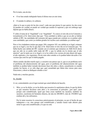Página 46 de 103
Por lo tanto, una de dos:
 O no han estado trabajando hasta el último mes en este tema.
 O ustedes lo sabían y lo callaron.
¿Qué es lo que es peor de las dos cosas?, cada uno que piense lo que quiere, las dos cosas
no pueden ser verdad, no puede ser verdad que ustedes lo supieran y que sin embargo aquí
dijeran que no había dinero.
Y sobre el tema de la “ilegalidad” o no “ilegalidad”. Yo estuve el otro día en la Comisión y
textualmente el Sr. Interventor dijo que: “Esta cantidad se debía a que en un año se habían
subido el IPC, las cantidades del consumo del agua cuando por contrato no se podían subir
esas cantidades, que como ya estaban girados los recibos esas cantidades ya estaban aquí”.
Pero si los ciudadanos tenían que pagar 100 y pagaron 103, esa subida no es legal, créanme
que no es legal y eso fue lo que dijo el Sr. Interventor el otro día en la Comisión que: “Se
había hecho una subida del IPC cuando con el contrato que teníamos en AQUALIA decía
que ese año no se podía subir nada del IPC y que la subida era la misma que el año
anterior”, por lo tanto eso sí es ilegal y si se les cobró a los vecinos de más dinero del agua,
al año siguiente y los siguientes, llevan siete años ustedes se lo podían haber devuelto a los
vecinos que eran los que lo había pagado.
Ahora ustedes deciden traerlo aquí y a nosotros nos parece que sí, que es un problema serio
el problema del abastecimiento del agua, pero el problema del abastecimiento del agua
también se podían haber tomado decisiones hace dos años y ahora, casualmente es cuando
ustedes los hacen, si yo sólo digo que ¡qué casualidad que falten diez meses para unas
Elecciones y ahora se dediquen ustedes a eso!
Nada más y muchas gracias.
Sr. Alcalde
A ver, contestándole con el rigor normal que usted debería de hacerlo.
1. Mire, yo no he dicho, yo no he dicho que nosotros lo supiéramos ahora, lo que he dicho
es que nosotros llevamos siete años y lo conocimos al principio, ¿por qué?, pues
porque está contabilizado, igual que otras cosas también las sacamos, también las
sacamos, cuestiones de bastantes dineros, de más de 200.000 €, más de 150.000 € que
estaban ahí y las utilizamos.
Por lo tanto nosotros lo conocimos prácticamente al principio, no por el hecho de que
trabajemos o no, sino porque está contabilizado y ustedes tienen todo abierto para
mirar lo que está contabilizado y lo que no está.
 