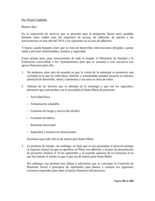 Página 49 de 103
Sra. Prieto Cuadrado
Buenos días.
En la exposición de motivos que se presenta para la propuesta, bueno pues quedaba
bastante claro cuáles eran los requisitos de acceso, de adhesión, de opción a las
convocatorias en este año del 2014 y las siguientes en el caso de adherirse.
Y bueno, queda bastante claro que se trata de desarrollar intervenciones dirigidas a ganar
salud y prevenir enfermedades, lesiones y capacidad.
Como primer paso, para conocimiento de todo el mundo, el Ministerio de Sanidad y la
Federación convocaban a los Ayuntamientos para que se sumasen a esta iniciativa con
apoyo financiero para ello:
1. No podemos estar más de acuerdo en que la visión de la estrategia es promover una
sociedad en la que los individuos, familias y comunidades puedan alcanzar su máximo
potencial de desarrollo, salud y autonomía y esa tarea es tarea de todos.
2. Además de los factores que se abordan en la estrategia y que son los siguientes,
pensamos que concuerdan con la necesidad en Santa Marta de potenciar:
- Actividad física.
- Alimentación saludable.
- Consumo de riesgo y nocivo del alcohol.
- Consumo de tabaco.
- Bienestar emocional.
- Seguridad y lesiones no intencionales.
Insistimos que todo ello es de interés para Santa Marta.
3. La premura de tiempo, sin embargo, no dejó que se nos presentara el proyecto porque
el requisito inicial era que se aprobase en Pleno esa adhesión y el pazo de presentación
de proyectos finaliza el 18 de septiembre y el acuerdo unánime de la Comisión en la
que fue tratado el asunto es que sí que era de interés para Santa Marta.
Sin embargo, esa premura nos obliga a solicitarles que se convoque la Comisión de
Bienestar Social a principios de septiembre para darnos a conocer los siguientes
extremos requeridos para optar al apoyo financiero del proyecto:
 