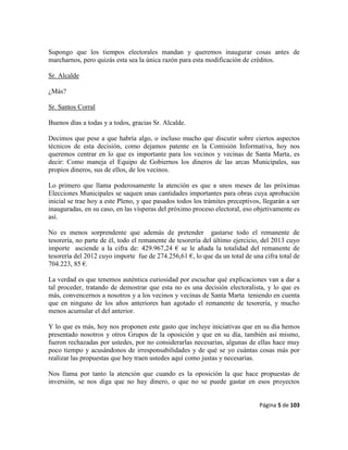 Página 5 de 103
Supongo que los tiempos electorales mandan y queremos inaugurar cosas antes de
marcharnos, pero quizás esta sea la única razón para esta modificación de créditos.
Sr. Alcalde
¿Más?
Sr. Santos Corral
Buenos días a todas y a todos, gracias Sr. Alcalde.
Decimos que pese a que habría algo, o incluso mucho que discutir sobre ciertos aspectos
técnicos de esta decisión, como dejamos patente en la Comisión Informativa, hoy nos
queremos centrar en lo que es importante para los vecinos y vecinas de Santa Marta, es
decir: Como maneja el Equipo de Gobiernos los dineros de las arcas Municipales, sus
propios dineros, sus de ellos, de los vecinos.
Lo primero que llama poderosamente la atención es que a unos meses de las próximas
Elecciones Municipales se saquen unas cantidades importantes para obras cuya aprobación
inicial se trae hoy a este Pleno, y que pasados todos los trámites preceptivos, llegarán a ser
inauguradas, en su caso, en las vísperas del próximo proceso electoral, eso objetivamente es
así.
No es menos sorprendente que además de pretender gastarse todo el remanente de
tesorería, no parte de él, todo el remanente de tesorería del último ejercicio, del 2013 cuyo
importe asciende a la cifra de: 429.967,24 € se le añada la totalidad del remanente de
tesorería del 2012 cuyo importe fue de 274.256,61 €, lo que da un total de una cifra total de
704.223, 85 €.
La verdad es que tenemos auténtica curiosidad por escuchar qué explicaciones van a dar a
tal proceder, tratando de demostrar que esta no es una decisión electoralista, y lo que es
más, convencernos a nosotros y a los vecinos y vecinas de Santa Marta teniendo en cuenta
que en ninguno de los años anteriores han agotado el remanente de tesorería, y mucho
menos acumular el del anterior.
Y lo que es más, hoy nos proponen este gasto que incluye iniciativas que en su día hemos
presentado nosotros y otros Grupos de la oposición y que en su día, también así mismo,
fueron rechazadas por ustedes, por no considerarlas necesarias, algunas de ellas hace muy
poco tiempo y acusándonos de irresponsabilidades y de qué se yo cuántas cosas más por
realizar las propuestas que hoy traen ustedes aquí como justas y necesarias.
Nos llama por tanto la atención que cuando es la oposición la que hace propuestas de
inversión, se nos diga que no hay dinero, o que no se puede gastar en esos proyectos
 