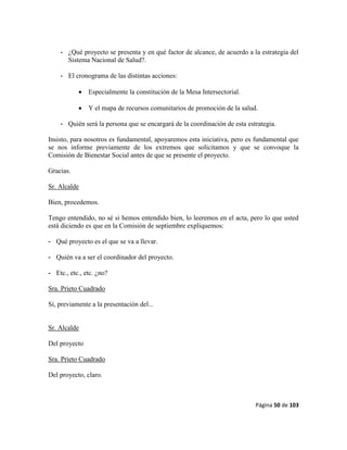 Página 50 de 103
- ¿Qué proyecto se presenta y en qué factor de alcance, de acuerdo a la estrategia del
Sistema Nacional de Salud?.
- El cronograma de las distintas acciones:
 Especialmente la constitución de la Mesa Intersectorial.
 Y el mapa de recursos comunitarios de promoción de la salud.
- Quién será la persona que se encargará de la coordinación de esta estrategia.
Insisto, para nosotros es fundamental, apoyaremos esta iniciativa, pero es fundamental que
se nos informe previamente de los extremos que solicitamos y que se convoque la
Comisión de Bienestar Social antes de que se presente el proyecto.
Gracias.
Sr. Alcalde
Bien, procedemos.
Tengo entendido, no sé si hemos entendido bien, lo leeremos en el acta, pero lo que usted
está diciendo es que en la Comisión de septiembre expliquemos:
- Qué proyecto es el que se va a llevar.
- Quién va a ser el coordinador del proyecto.
- Etc., etc., etc. ¿no?
Sra. Prieto Cuadrado
Sí, previamente a la presentación del...
Sr. Alcalde
Del proyecto
Sra. Prieto Cuadrado
Del proyecto, claro.
 