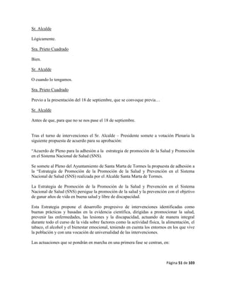 Página 51 de 103
Sr. Alcalde
Lógicamente.
Sra. Prieto Cuadrado
Bien.
Sr. Alcalde
O cuando lo tengamos.
Sra. Prieto Cuadrado
Previo a la presentación del 18 de septiembre, que se convoque previa…
Sr. Alcalde
Antes de que, para que no se nos pase el 18 de septiembre.
Tras el turno de intervenciones el Sr. Alcalde – Presidente somete a votación Plenaria la
siguiente propuesta de acuerdo para su aprobación:
“Acuerdo de Pleno para la adhesión a la estrategia de promoción de la Salud y Promoción
en el Sistema Nacional de Salud (SNS).
Se somete al Pleno del Ayuntamiento de Santa Marta de Tormes la propuesta de adhesión a
la “Estrategia de Promoción de la Promoción de la Salud y Prevención en el Sistema
Nacional de Salud (SNS) realizada por el Alcalde Santa Marta de Tormes.
La Estrategia de Promoción de la Promoción de la Salud y Prevención en el Sistema
Nacional de Salud (SNS) persigue la promoción de la salud y la prevención con el objetivo
de ganar años de vida en buena salud y libre de discapacidad.
Esta Estrategia propone el desarrollo progresivo de intervenciones identificadas como
buenas prácticas y basadas en la evidencia científica, dirigidas a promocionar la salud,
prevenir las enfermedades, las lesiones y la discapacidad, actuando de manera integral
durante todo el curso de la vida sobre factores como la actividad física, la alimentación, el
tabaco, el alcohol y el bienestar emocional, teniendo en cuenta los entornos en los que vive
la población y con una vocación de universalidad de las intervenciones.
Las actuaciones que se pondrán en marcha en una primera fase se centran, en:
 