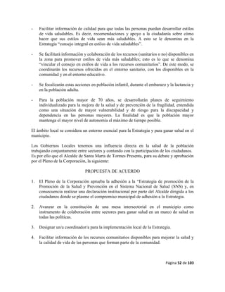 Página 52 de 103
- Facilitar información de calidad para que todas las personas puedan desarrollar estilos
de vida saludables. Es decir, recomendaciones y apoyo a la ciudadanía sobre cómo
hacer que sus estilos de vida sean más saludables. A esto se le denomina en la
Estrategia “consejo integral en estilos de vida saludables”.
- Se facilitará información y colaboración de los recursos (sanitarios o no) disponibles en
la zona para promover estilos de vida más saludables; esto es lo que se denomina
“vincular el consejo en estilos de vida a los recursos comunitarios”. De este modo, se
coordinarán los recursos ofrecidos en el entorno sanitario, con los disponibles en la
comunidad y en el entorno educativo.
- Se focalizarán estas acciones en población infantil, durante el embarazo y la lactancia y
en la población adulta.
- Para la población mayor de 70 años, se desarrollarán planes de seguimiento
individualizado para la mejora de la salud y de prevención de la fragilidad, entendida
como una situación de mayor vulnerabilidad y de riesgo para la discapacidad y
dependencia en las personas mayores. La finalidad es que la población mayor
mantenga el mayor nivel de autonomía el máximo de tiempo posible.
El ámbito local se considera un entorno esencial para la Estrategia y para ganar salud en el
municipio.
Los Gobiernos Locales tenemos una influencia directa en la salud de la población
trabajando conjuntamente entre sectores y contando con la participación de los ciudadanos.
Es por ello que el Alcalde de Santa Marta de Tormes Presenta, para su debate y aprobación
por el Pleno de la Corporación, la siguiente:
PROPUESTA DE ACUERDO
1. El Pleno de la Corporación aprueba la adhesión a la “Estrategia de promoción de la
Promoción de la Salud y Prevención en el Sistema Nacional de Salud (SNS) y, en
consecuencia realizar una declaración institucional por parte del Alcalde dirigida a los
ciudadanos donde se plasme el compromiso municipal de adhesión a la Estrategia.
2. Avanzar en la constitución de una mesa intersectorial en el municipio como
instrumento de colaboración entre sectores para ganar salud en un marco de salud en
todas las políticas.
3. Designar un/a coordinador/a para la implementación local de la Estrategia.
4. Facilitar información de los recursos comunitarios disponibles para mejorar la salud y
la calidad de vida de las personas que forman parte de la comunidad.
 
