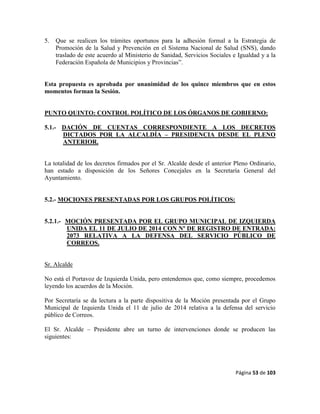 Página 53 de 103
5. Que se realicen los trámites oportunos para la adhesión formal a la Estrategia de
Promoción de la Salud y Prevención en el Sistema Nacional de Salud (SNS), dando
traslado de este acuerdo al Ministerio de Sanidad, Servicios Sociales e Igualdad y a la
Federación Española de Municipios y Provincias”.
Esta propuesta es aprobada por unanimidad de los quince miembros que en estos
momentos forman la Sesión.
PUNTO QUINTO: CONTROL POLÍTICO DE LOS ÓRGANOS DE GOBIERNO:
5.1.- DACIÓN DE CUENTAS CORRESPONDIENTE A LOS DECRETOS
DICTADOS POR LA ALCALDÍA – PRESIDENCIA DESDE EL PLENO
ANTERIOR.
La totalidad de los decretos firmados por el Sr. Alcalde desde el anterior Pleno Ordinario,
han estado a disposición de los Señores Concejales en la Secretaría General del
Ayuntamiento.
5.2.- MOCIONES PRESENTADAS POR LOS GRUPOS POLÍTICOS:
5.2.1.- MOCIÓN PRESENTADA POR EL GRUPO MUNICIPAL DE IZQUIERDA
UNIDA EL 11 DE JULIO DE 2014 CON Nº DE REGISTRO DE ENTRADA:
2073 RELATIVA A LA DEFENSA DEL SERVICIO PÚBLICO DE
CORREOS.
Sr. Alcalde
No está el Portavoz de Izquierda Unida, pero entendemos que, como siempre, procedemos
leyendo los acuerdos de la Moción.
Por Secretaría se da lectura a la parte dispositiva de la Moción presentada por el Grupo
Municipal de Izquierda Unida el 11 de julio de 2014 relativa a la defensa del servicio
público de Correos.
El Sr. Alcalde – Presidente abre un turno de intervenciones donde se producen las
siguientes:
 