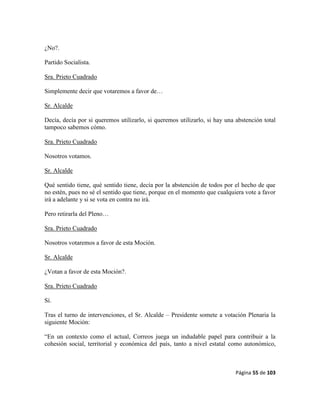 Página 55 de 103
¿No?.
Partido Socialista.
Sra. Prieto Cuadrado
Simplemente decir que votaremos a favor de…
Sr. Alcalde
Decía, decía por si queremos utilizarlo, si queremos utilizarlo, si hay una abstención total
tampoco sabemos cómo.
Sra. Prieto Cuadrado
Nosotros votamos.
Sr. Alcalde
Qué sentido tiene, qué sentido tiene, decía por la abstención de todos por el hecho de que
no estén, pues no sé el sentido que tiene, porque en el momento que cualquiera vote a favor
irá a adelante y si se vota en contra no irá.
Pero retirarla del Pleno…
Sra. Prieto Cuadrado
Nosotros votaremos a favor de esta Moción.
Sr. Alcalde
¿Votan a favor de esta Moción?.
Sra. Prieto Cuadrado
Sí.
Tras el turno de intervenciones, el Sr. Alcalde – Presidente somete a votación Plenaria la
siguiente Moción:
“En un contexto como el actual, Correos juega un indudable papel para contribuir a la
cohesión social, territorial y económica del país, tanto a nivel estatal como autonómico,
 