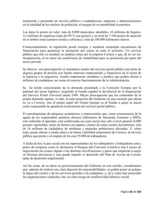 Página 56 de 103
asumiendo y prestando un servicio público a ciudadanos/as, empresas y administraciones
en la totalidad de los núcleos de población, al margen de su rentabilidad económica.
Los datos lo ponen en valor: más de 8.000 municipios atendidos, 16 millones de hogares,
3,2 millones de empresas (más del 99 % son pymes) y un total de 7.100 puntos de atención
en el ámbito rural (carteros rurales y oficinas) y más de 100.000 kilómetros diarios.
Consecuentemente, la regulación postal europea y española contempla mecanismos de
financiación para garantizar la prestación del correo en todo el territorio. Un servicio
público que sólo es atendido en amplias zonas por la empresa Correos y que, de no ser así,
desaparecería, al no darse las condiciones de rentabilidad para su prestación por parte del
sector privado.
Se observa con preocupación el sistemático asedio del servicio postal público por parte de
algunos grupos de presión con fuertes intereses empresariales y financieros en el sector de
la logística y la paquetería. Asedio empresarial, mediático y jurídico que podría afectar a
millones de ciudadanos, así como al correcto funcionamiento de la Administración.
Se ha tenido conocimiento de la demanda presentada a la Comisión Europea por la
patronal del sector logístico, exigiendo al Estado español la devolución de la financiación
del Servicio Postal Universal desde 1998. Mayor preocupación que los contenidos de la
propia demanda supone, si cabe, la nula actuación del Gobierno en una cuestión que afecta
no ya a Correos, sino al propio papel del Estado (porque es al Estado a quien se ataca)
como responsable de garantizar la prestación del servicio postal público.
El estrechamiento de márgenes económicos y empresariales que, como consecuencia de la
apatía de los responsables políticos directos (Ministerio de Hacienda, Fomento y SEPI),
está sufriendo el operador, está conllevando un coste social muy alto a nivel general (8.000
puestos suprimidos, miles de barrios sin reparto, cientos de zonas rurales descubiertas, más
de 16 millones de ciudadanos de medianas y pequeñas poblaciones afectadas. Y, sobre
todo, puede afectar a medio plazo a la futura viabilidad empresarial de Correos, al servicio
público que presta y al empleo de los casi 55.000 de trabajadores.
A fecha de hoy la paz social con los representantes de los trabajadores y trabajadoras está a
punto de romperse como lo demuestra el bloqueo del Convenio Colectivo tras 6 meses de
negociación sin avance alguno o las distintas movilizaciones y paros que empiezan a surgir
en diversas provincias y esto puede impedir el desarrollo del Plan de Acción de Correos
(plan de desarrollo empresarial).
Así las cosas, de no darse un posicionamiento del Gobierno en este sentido, consideramos
que -además de realizar una clara dejación de responsabilidades- se podría poner en peligro
la figura del cartero y de los servicios postales a la ciudadanía, y, tal y como han anunciado
las organizaciones sindicales, hay un claro riesgo de conflictividad laboral y social.
 