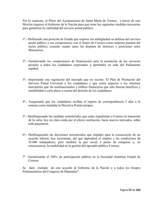 Página 57 de 103
Por lo expuesto, el Pleno del Ayuntamiento de Santa Marta de Tormes, a través de esta
Moción requiere al Gobierno de la Nación para que tome las siguientes medidas necesarias
para garantizar la viabilidad del servicio postal público:
1ª.- Definiendo una posición de Estado que exprese sin ambigüedad su defensa del servicio
postal público y sus compromisos con el futuro de Correos como empresa puntera del
sector público, cesando cuanto antes las disputas de intereses y posiciones entre
Ministerios.
2ª.- Garantizando los compromisos de financiación para la prestación de los servicios
postales a todos los ciudadanos expresados y aprobados en sede del Parlamento
español.
3ª.- Impulsando una regulación del mercado que no recorte: El Plan de Prestación del
Servicio Postal Universal a los ciudadanos y que cierre espacios a los intereses
mercantiles que las multinacionales y lobbies financieros que sólo buscan beneficio y
rentabilidad a corto plazo a cuenta del derecho de los ciudadanos.
4ª.- Asegurando que los ciudadanos reciban el reparto de correspondencia 5 días a la
semana como mandata la Directiva Postal europea.
5ª.- Desbloqueando las medidas ministeriales que están impidiendo a Correos la transición
de la carta, hoy en clara caída por el efecto sustitución, hacia nuevos mercados, sobre
todo paquetería.
6ª.- Desbloqueando las decisiones ministeriales que impiden para la consecución de un
acuerdo laboral, hoy inexistente, del que dependerá el empleo y las condiciones de
55.000 trabajadores, pero también la paz social a punto de romperse y, en
consecuencia, la estabilidad en la gestión del operador público Correos.
7ª Garantizando el 100% de participación pública en la Sociedad Anónima Estatal de
Correos.
Se dará traslado de este acuerdo al Gobierno de la Nación y a todos los Grupos
Parlamentarios del Congreso de Diputados”.
 