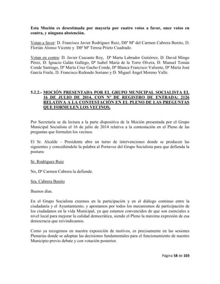 Página 58 de 103
Esta Moción es desestimada por mayoría por cuatro votos a favor, once votos en
contra, y ninguna abstención.
Votan a favor: D. Francisco Javier Rodríguez Ruiz, Dñª Mª del Carmen Cabrera Benito, D.
Florián Alonso Vicente y Dñª Mª Teresa Prieto Cuadrado.
Votan en contra: D. Javier Cascante Roy, Dª Marta Labrador Gutiérrez, D. David Mingo
Pérez, D. Ignacio Galán Gallego, Dª Isabel María de la Torre Olvera, D. Manuel Tomás
Conde Santiago, Dª María Cruz Gacho Conde, Dª Blanca Francisco Valiente, Dª María José
García Fraile, D. Francisco Redondo Soriano y D. Miguel Ángel Moreno Valle.
5.2.2.- MOCIÓN PRESENTADA POR EL GRUPO MUNICIPAL SOCIALISTA EL
16 DE JULIO DE 2014, CON Nº DE REGISTRO DE ENTRADA: 2126
RELATIVA A LA CONTESTACIÓN EN EL PLENO DE LAS PREGUNTAS
QUE FORMULEN LOS VECINOS.
Por Secretaría se da lectura a la parte dispositiva de la Moción presentada por el Grupo
Municipal Socialista el 16 de julio de 2014 relativa a la contestación en el Pleno de las
preguntas que formulen los vecinos.
El Sr. Alcalde – Presidente abre un turno de intervenciones donde se producen las
siguientes y concediéndole la palabra al Portavoz del Grupo Socialista para que defienda la
postura:
Sr. Rodríguez Ruiz
No, Dª Carmen Cabrera la defiende.
Sra. Cabrera Benito
Buenos días.
En el Grupo Socialista creemos en la participación y en el diálogo continuo entre la
ciudadanía y el Ayuntamiento, y apostamos por todos los mecanismos de participación de
los ciudadanos en la vida Municipal, ya que estamos convencidos de que son esenciales a
nivel local para mejorar la calidad democrática, siendo el Pleno la máxima expresión de esa
democracia que reivindicamos.
Como ya recogemos en nuestra exposición de motivos, es precisamente en las sesiones
Plenarias donde se adoptan las decisiones fundamentales para el funcionamiento de nuestro
Municipio previo debate y con votación posterior.
 