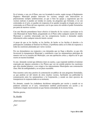 Página 59 de 103
En el mismo, o sea, en el Pleno, una vez levantada la sesión, según recoge el Reglamento
Orgánico Municipal pueden intervenir los vecinos, aunque esta intervención es
prácticamente siempre unidireccional, ya que si bien las quejas y sugerencias que los
vecinos realizan sí pueden ser tenidas en cuenta, las preguntas que formulan, si no son
contestadas en el acto, se quedan sin respuesta al no quedar recogida en ningún acta ni ser
contestadas en el Pleno del mes siguiente, con lo que carece de sentido el poder formularlas
por parte de nuestros vecinos.
Con esta Moción pretendemos hacer efectivo el derecho de los vecinos a participar en la
vida Municipal de Santa Marta, preguntando en el Pleno sobre cualquier asunto de interés
Municipal o cuestión relacionada con las competencias locales o demandar amplia
información sobre cualquier tema de interés vecinal.
A pesar de que se les facilita, se les facilita, de hecho se les facilita el derecho a la
participación ciudadana al finalizar los Plenos, el problema radica en la falta de respuesta a
todas las cuestiones planteadas por varios vecinos.
Por eso demandamos esa respuesta a sus demandas que no llega a dárseles, ya que ello
favorecerá la transparencia Municipal y contribuirá a que los santamartinos participen de
manera real en la cuestión del Municipio, con una aportación crítica y objetiva de lo que
ocurre en nuestra localidad.
Es una demanda vecinal que debemos tener en cuenta, y que responde también al malestar
expresado por algunos asistentes a los Plenos que ven sin sentido práctico las cuestiones
que ellos puedan plantear y nos exigen a los representantes Municipales una contestación
clara, libre de ambigüedades y en un plazo razonable.
Para nosotros sería muy positiva la contestación en público de esas preguntas formuladas,
ya que podrían ser del interés de otros muchos vecinos, facilitando esa publicidad la
comunicación entre los santamartinos y la Corporación, y siendo un claro ejercicio de
transparencia la respuesta dada en su momento.
No obstante, cuando los ciudadanos decidieran entregarlas por escrito y cuando no se
pudieran contestar en el acto, valoraríamos también positivamente esa acción y no
tendríamos ningún inconveniente en que fueran contestadas de la misma forma.
Muchas gracias.
Sr. Alcalde
¿Intervenciones?
¿No?
 