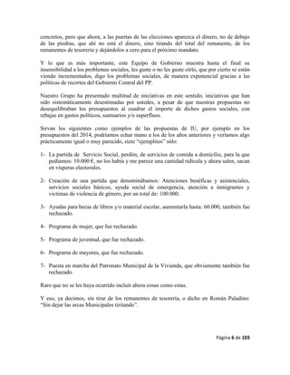 Página 6 de 103
concretos, pero que ahora, a las puertas de las elecciones aparezca el dinero, no de debajo
de las piedras, que ahí no está el dinero, sino tirando del total del remanente, de los
remanentes de tesorería y dejándolos a cero para el próximo mandato.
Y lo que es más importante, este Equipo de Gobierno muestra hasta el final su
insensibilidad a los problemas sociales, les guste o no les guste oírlo, que por cierto se están
viendo incrementados, digo los problemas sociales, de manera exponencial gracias a las
políticas de recortes del Gobierno Central del PP.
Nuestro Grupo ha presentado multitud de iniciativas en este sentido, iniciativas que han
sido sistemáticamente desestimadas por ustedes, a pesar de que nuestras propuestas no
desequilibraban los presupuestos al cuadrar el importe de dichos gastos sociales, con
rebajas en gastos políticos, suntuarios y/o superfluos.
Sirvan los siguientes como ejemplos de las propuestas de IU, por ejemplo en los
presupuestos del 2014, podríamos echar mano a los de los años anteriores y veríamos algo
prácticamente igual o muy parecido, siete “ejemplitos” sólo:
1- La partida de Servicio Social, perdón, de servicios de comida a domicilio, para la que
pedíamos: 10.000 €, no los había y me parece una cantidad ridícula y ahora salen, sacan
en vísperas electorales.
2- Creación de una partida que denominábamos: Atenciones benéficas y asistenciales,
servicios sociales básicos, ayuda social de emergencia, atención a inmigrantes y
victimas de violencia de género, por un total de: 100.000.
3- Ayudas para becas de libros y/o material escolar, aumentarla hasta: 60.000, también fue
rechazado.
4- Programa de mujer, que fue rechazado.
5- Programa de juventud, que fue rechazado.
6- Programa de mayores, que fue rechazado.
7- Puesta en marcha del Patronato Municipal de la Vivienda, que obviamente también fue
rechazado.
Raro que no se les haya ocurrido incluir ahora cosas como estas.
Y eso, ya decimos, sin tirar de los remanentes de tesorería, o dicho en Román Paladino:
“Sin dejar las arcas Municipales tiritando”.
 
