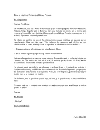 Página 60 de 103
Tiene la palabra el Portavoz del Grupo Popular.
Sr. Mingo Pérez
Gracias, Presidente.
En esta Moción, que fue a Junta de Portavoces y que se trató por parte del Grupo Municipal
Popular, Grupo Popular con el Portavoz para que hubiera un cambio en la misma con
respecto al contenido, pues hubiera sido aprobada por el Grupo Popular gustosamente si el
acuerdo figurara tal y como figura sin más.
Se ofreció un cambio en una de las afirmaciones porque establece un axioma que es
rotundamente falso que dice que: “Sin embargo las preguntas del público no son
contestadas en el Pleno, ni tampoco en el siguiente, ni consta en el acta del mismo”:
- Esas dos primeras afirmaciones son rotundamente falsas.
- En el acta no figuran porque no hay sesión, evidentemente.
Bajo ese planteamiento y creo que como ejemplo democrático está el hecho de intentar un
consenso, en fijar una forma, que así se hizo, al plantear que se retirara esa frase porque
evidentemente no es cierta, no se ha querido retirar.
No obstante decir que todo lo que plantean ya se hace desde el Ayuntamiento y desde el
Equipo de Gobierno y en el Pleno, aun con la excepción de cuando la persona que pregunta
del público no está presente en el siguiente Pleno, no se le responde, pero sí se le pide por
escrito pues se le contesta por escrito.
En definitiva, que lo que dicen que se haga, se hace, y lo que dicen no se hace, también se
hace.
Por estos motivos es evidente que nosotros no podemos apoyar una Moción que se quiere
que no se apoye.
Gracias.
Sr. Alcalde
¿Réplica?
Sra. Cabrera Benito
 