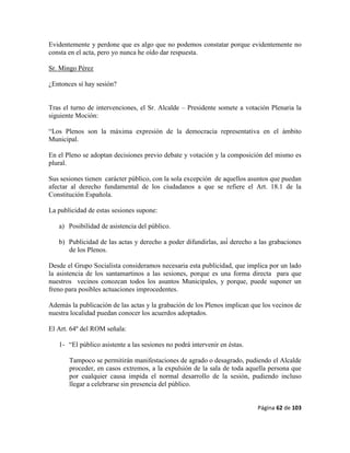 Página 62 de 103
Evidentemente y perdone que es algo que no podemos constatar porque evidentemente no
consta en el acta, pero yo nunca he oído dar respuesta.
Sr. Mingo Pérez
¿Entonces sí hay sesión?
Tras el turno de intervenciones, el Sr. Alcalde – Presidente somete a votación Plenaria la
siguiente Moción:
“Los Plenos son la máxima expresión de la democracia representativa en el ámbito
Municipal.
En el Pleno se adoptan decisiones previo debate y votación y la composición del mismo es
plural.
Sus sesiones tienen carácter público, con la sola excepción de aquellos asuntos que puedan
afectar al derecho fundamental de los ciudadanos a que se refiere el Art. 18.1 de la
Constitución Española.
La publicidad de estas sesiones supone:
a) Posibilidad de asistencia del público.
b) Publicidad de las actas y derecho a poder difundirlas, así́ derecho a las grabaciones
de los Plenos.
Desde el Grupo Socialista consideramos necesaria esta publicidad, que implica por un lado
la asistencia de los santamartinos a las sesiones, porque es una forma directa para que
nuestros vecinos conozcan todos los asuntos Municipales, y porque, puede suponer un
freno para posibles actuaciones improcedentes.
Además la publicación de las actas y la grabación de los Plenos implican que los vecinos de
nuestra localidad puedan conocer los acuerdos adoptados.
El Art. 64º del ROM señala:
1- “El público asistente a las sesiones no podrá intervenir en éstas.
Tampoco se permitirán manifestaciones de agrado o desagrado, pudiendo el Alcalde
proceder, en casos extremos, a la expulsión de la sala de toda aquella persona que
por cualquier causa impida el normal desarrollo de la sesión, pudiendo incluso
llegar a celebrarse sin presencia del público.
 