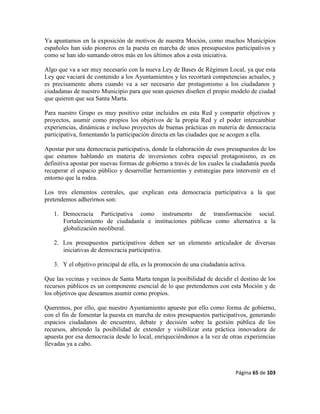 Página 65 de 103
Ya apuntamos en la exposición de motivos de nuestra Moción, como muchos Municipios
españoles han sido pioneros en la puesta en marcha de unos presupuestos participativos y
como se han ido sumando otros más en los últimos años a esta iniciativa.
Algo que va a ser muy necesario con la nueva Ley de Bases de Régimen Local, ya que esta
Ley que vaciará de contenido a los Ayuntamientos y les recortará competencias actuales, y
es precisamente ahora cuando va a ser necesario dar protagonismo a los ciudadanos y
ciudadanas de nuestro Municipio para que sean quienes diseñen el propio modelo de ciudad
que quieren que sea Santa Marta.
Para nuestro Grupo es muy positivo estar incluidos en esta Red y compartir objetivos y
proyectos, asumir como propios los objetivos de la propia Red y el poder intercambiar
experiencias, dinámicas e incluso proyectos de buenas prácticas en materia de democracia
participativa, fomentando la participación directa en las ciudades que se acogen a ella.
Apostar por una democracia participativa, donde la elaboración de esos presupuestos de los
que estamos hablando en materia de inversiones cobra especial protagonismo, es en
definitiva apostar por nuevas formas de gobierno a través de los cuales la ciudadanía pueda
recuperar el espacio público y desarrollar herramientas y estrategias para intervenir en el
entorno que la rodea.
Los tres elementos centrales, que explican esta democracia participativa a la que
pretendemos adherirnos son:
1. Democracia Participativa como instrumento de transformación social.
Fortalecimiento de ciudadanía e instituciones públicas como alternativa a la
globalización neoliberal.
2. Los presupuestos participativos deben ser un elemento articulador de diversas
iniciativas de democracia participativa.
3. Y el objetivo principal de ella, es la promoción de una ciudadanía activa.
Que las vecinas y vecinos de Santa Marta tengan la posibilidad de decidir el destino de los
recursos públicos es un componente esencial de lo que pretendemos con esta Moción y de
los objetivos que deseamos asumir como propios.
Queremos, por ello, que nuestro Ayuntamiento apueste por ello como forma de gobierno,
con el fin de fomentar la puesta en marcha de estos presupuestos participativos, generando
espacios ciudadanos de encuentro, debate y decisión sobre la gestión pública de los
recursos, abriendo la posibilidad de extender y visibilizar esta práctica innovadora de
apuesta por esa democracia desde lo local, enriqueciéndonos a la vez de otras experiencias
llevadas ya a cabo.
 