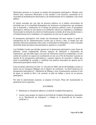 Página 67 de 103
Municipios pioneros en la puesta en marcha del presupuesto participativo. Durante estos
últimos años, numerosos Municipios se han sumado a esta iniciativa, asumiendo así la
necesidad de profundización democrática y de fortalecimiento de la ciudadanía y del sector
público.
El interés suscitado por este tipo de procesos políticos en el ámbito universitario ha
permitido que en la actualidad dispongamos de numerosas investigaciones que atestiguan
que el desarrollo y maduración en el tiempo de prácticas políticas como el presupuesto
participativo, influyen en una mejora en la calidad de vida de sus ciudadanos y ciudadanas,
favoreciendo la inclusión de colectivos históricamente excluidos de la toma de decisiones y
el fortalecimiento de la ciudadanía y el compromiso de esta con el espacio público.
El presupuesto participativo está siendo una herramienta útil para mejorar el grado de
transparencia de las Administraciones Locales que lo llevan a cabo, al tiempo que está
abriendo reflexiones profundas sobre cómo se desarrollan los Municipios y cómo se pueden
desarrollar desde una óptica más participativa, equitativa y sostenible.
Las Entidades Locales que deciden apostar por la democracia participativa como forma de
gobierno, vienen compartiendo diversos espacios de formación e intercambio de
experiencias, que han dado lugar a una serie de reflexiones colectivas compartidas y al reto
común de construir un espacio de coordinación en red, con el fin de fomentar la puesta en
marcha de los presupuestos participativos y generar espacios de encuentro y debate que
abran la posibilidad de extender y visibilizar esta práctica innovadora de apuesta por la
democracia participativa desde lo local.
Fruto de dichas reflexiones los días 3 y 4 de julio de 2008, más de 40 Entidades Locales se
dieron cita en Antequera (Málaga) con el objetivo de conformar: “La Red Estatal por los
presupuestos participativos”. Diputación de Málaga y otros Ayuntamientos asumían el reto
de poner en marcha la Red y de construir su plan de trabajo a través de un proceso
participativo.
Por todo lo anteriormente expuesto, se propone al Excmo. Pleno del Ayuntamiento la
aprobación de los siguientes
ACUERDOS:
 Manifestar la voluntad de adherirse a la Red de Ciudades Participativas.
 Asumir como propios los objetivos de la Red de Ciudades Participativas, plasmados
en la “Declaración de Antequera” y trabajar en el desarrollo de los mismos.
(ANEXO 1)
ANEXO 1
 