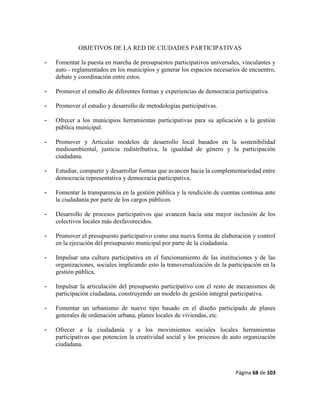 Página 68 de 103
OBJETIVOS DE LA RED DE CIUDADES PARTICIPATIVAS
- Fomentar la puesta en marcha de presupuestos participativos universales, vinculantes y
auto - reglamentados en los municipios y generar los espacios necesarios de encuentro,
debate y coordinación entre estos.
- Promover el estudio de diferentes formas y experiencias de democracia participativa.
- Promover el estudio y desarrollo de metodologías participativas.
- Ofrecer a los municipios herramientas participativas para su aplicación a la gestión
pública municipal.
- Promover y Articular modelos de desarrollo local basados en la sostenibilidad
medioambiental, justicia redistributiva, la igualdad de género y la participación
ciudadana.
- Estudiar, compartir y desarrollar formas que avancen hacia la complementariedad entre
democracia representativa y democracia participativa.
- Fomentar la transparencia en la gestión pública y la rendición de cuentas continua ante
la ciudadanía por parte de los cargos públicos.
- Desarrollo de procesos participativos que avancen hacia una mayor inclusión de los
colectivos locales más desfavorecidos.
- Promover el presupuesto participativo como una nueva forma de elaboración y control
en la ejecución del presupuesto municipal por parte de la ciudadanía.
- Impulsar una cultura participativa en el funcionamiento de las instituciones y de las
organizaciones, sociales implicando esto la transversalización de la participación en la
gestión pública.
- Impulsar la articulación del presupuesto participativo con el resto de mecanismos de
participación ciudadana, construyendo un modelo de gestión integral participativa.
- Fomentar un urbanismo de nuevo tipo basado en el diseño participado de planes
generales de ordenación urbana, planes locales de viviendas, etc.
- Ofrecer a la ciudadanía y a los movimientos sociales locales herramientas
participativas que potencien la creatividad social y los procesos de auto organización
ciudadana.
 