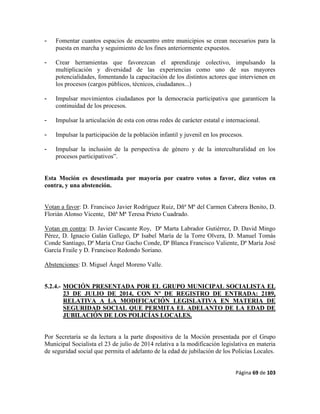 Página 69 de 103
- Fomentar cuantos espacios de encuentro entre municipios se crean necesarios para la
puesta en marcha y seguimiento de los fines anteriormente expuestos.
- Crear herramientas que favorezcan el aprendizaje colectivo, impulsando la
multiplicación y diversidad de las experiencias como uno de sus mayores
potencialidades, fomentando la capacitación de los distintos actores que intervienen en
los procesos (cargos públicos, técnicos, ciudadanos...)
- Impulsar movimientos ciudadanos por la democracia participativa que garanticen la
continuidad de los procesos.
- Impulsar la articulación de esta con otras redes de carácter estatal e internacional.
- Impulsar la participación de la población infantil y juvenil en los procesos.
- Impulsar la inclusión de la perspectiva de género y de la interculturalidad en los
procesos participativos”.
Esta Moción es desestimada por mayoría por cuatro votos a favor, diez votos en
contra, y una abstención.
Votan a favor: D. Francisco Javier Rodríguez Ruiz, Dñª Mª del Carmen Cabrera Benito, D.
Florián Alonso Vicente, Dñª Mª Teresa Prieto Cuadrado.
Votan en contra: D. Javier Cascante Roy, Dª Marta Labrador Gutiérrez, D. David Mingo
Pérez, D. Ignacio Galán Gallego, Dª Isabel María de la Torre Olvera, D. Manuel Tomás
Conde Santiago, Dª María Cruz Gacho Conde, Dª Blanca Francisco Valiente, Dª María José
García Fraile y D. Francisco Redondo Soriano.
Abstenciones: D. Miguel Ángel Moreno Valle.
5.2.4.- MOCIÓN PRESENTADA POR EL GRUPO MUNICIPAL SOCIALISTA EL
23 DE JULIO DE 2014, CON Nº DE REGISTRO DE ENTRADA: 2189,
RELATIVA A LA MODIFICACIÓN LEGISLATIVA EN MATERIA DE
SEGURIDAD SOCIAL QUE PERMITA EL ADELANTO DE LA EDAD DE
JUBILACIÓN DE LOS POLICÍAS LOCALES.
Por Secretaría se da lectura a la parte dispositiva de la Moción presentada por el Grupo
Municipal Socialista el 23 de julio de 2014 relativa a la modificación legislativa en materia
de seguridad social que permita el adelanto de la edad de jubilación de los Policías Locales.
 