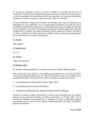 Página 7 de 103
Ya sé que las propuestas sociales a las que he aludido no se puede usar para eso el
remanente, lo he puesto como ejemplo de que para unas cosas sí hay dinero y para otras no,
es decir, encontramos los mecanismos para lo que queremos, con intereses electoralistas
claramente a nuestro juicio, pero no para cosas que a otros no les interesa.
No nos olvidaremos, tampoco, de las formas, las formas en que esto se ha hecho que en
democracia son muy importantes. Se nos ha presentado con premura y en todo caso sin la
posibilidad de poder hacer aportaciones, se argumenta, incluso, que el Equipo de Gobierno
es quien gobierna y que esta es una propuesta cerrada que no admite aportaciones pero que
ni aquí ni en la Comisión, ni en ningún momento, es decir, ustedes se lo guisan y ustedes se
lo comen, o dicho de otra forma, pues esto nos obliga a votar en contra, pues comprenderán
que no nos sumemos a su política electoralista.
Sr. Alcalde
¿Ha acabado?.
Sr. Santos Corral
Sí, sí, sí.
Sr. Alcalde
¿Más intervenciones?
Sr. Rodríguez Ruiz
Sr. Alcalde, señoras Concejalas y Concejales, buenos días a todos y público existente.
Bien, el punto del orden del día es una modificación presupuestaria, la Nº 6 del año 2014,
en la que las entradas de dinero que son: 704.223 € provienen, como ya se ha dicho, de los
remanentes de crédito de los años 2012 y 2013, y los gastos consisten en tres obras:
1- La pavimentación en el Barrio del Carmen y Signo XXV.
2- La urbanización de la Carretera de Naharros.
3- Y la aportación Municipal a las obras de la urbanización de Valdelagua.
Nosotros no tenemos ningún inconveniente y además estoy convencido que los estudios
técnicos así lo avalan que las obras en el Barrio del Carmen, en el Signo XXV y en la
Carretera de Naharros son necesarias por la situación en la que se encuentran, estamos
convencidos que los vecinos de esos barrios, fundamentalmente, lo estarán, no tenemos
ningún inconveniente.
 