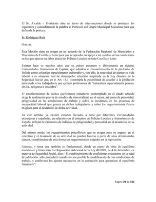 Página 70 de 103
El Sr. Alcalde – Presidente abre un turno de intervenciones donde se producen las
siguientes y concediéndole la palabra al Portavoz del Grupo Municipal Socialista para que
defienda la postura:
Sr. Rodríguez Ruiz
Gracias.
Esta Moción tiene su origen en un acuerdo de la Federación Regional de Municipios y
Provincias de Castilla y León para que se apruebe en apoyo a un cambio en las condiciones
en las que ejercen su labor diaria los Policías Locales en toda Castilla y León.
Existen hace ya muchos años que en países europeos y últimamente en algunas
Comunidades Autónomas de España, que admiten el reconocimiento de la profesión de
Policía como colectivo especialmente vulnerable y, con ello, la necesidad de ajustar su vida
laboral a su situación real de desempeño; situación amparada en la Ley General de la
Seguridad Social que, en el Art. 16.1, contempla la posibilidad de acceder a la jubilación
anticipada a los trabajadores que ejerzan profesiones de “naturaleza especialmente penosa,
tóxica, peligrosa e insalubre”.
El establecimiento de dichos coeficientes reductores contemplado en el citado artículo
exige la realización previa de estudios de siniestralidad en el sector, así como de penosidad,
peligrosidad en las condiciones de trabajo y sobre su incidencia en los procesos de
incapacidad laboral que genera en dichos trabajadores y sobre los requerimientos físicos
exigidos para el desarrollo de dicha actividad.
En este sentido, ya existen estudios llevados a cabo por diferentes Universidades
extranjeras y españolas, en relación con el colectivo de Policías Locales y Autonómicos de
España, reflejan la existencia de indicios de peligrosidad y penosidad en el desarrollo de su
actividad.
Del mismo modo, los requerimientos psicofísicos que se exigen para su ingreso en el
colectivo y el desarrollo de su actividad no pueden hacerse a partir de unas determinadas
edades, cumpliéndose de esta forma los requerimientos exigidos en la legislación.
Además, y tema que también es fundamental, desde un punto de vista de equilibrio
económico y financiero, la Disposición Adicional de la Ley 40/2007, de 4 de diciembre, en
materia de Seguridad Social, dice: “El establecimiento de coeficientes reductores de la edad
de jubilación, sólo procederá cuando no sea posible la modificación de las condiciones de
trabajo, y conllevará los ajustes necesarios en la cotización para garantizar el equilibrio
financiero”.
 
