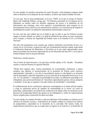 Página 71 de 103
En este sentido, los estudios actuariales de costes llevados a cabo despejan cualquier duda
sobre el beneficio en la adopción de esta medida y el ahorro que dichas medidas llevarán.
Yo creo que hay un tema fundamental, en la Ley 7/2007, en la que se recoge el Estatuto
Básico del Empleado Público, recoge que: “El Gobierno presentará en el Congreso de los
Diputados un estudio sobre los distintos regímenes de acceso a la jubilación de los
funcionarios que contenga, entre otros aspectos, recomendaciones para asegurar la no
discriminación entre colectivos con características similares y la conveniencia de ampliar la
posibilidad de acceder a la jubilación anticipada de determinados colectivos ”.
En este caso hay que señalar que en el fondo lo que se pide es que los Policías Locales
tengan el mismo estatuto en cuanto a la edad de jubilación que tienen en estos momentos
otros Cuerpos y Fuerzas de Seguridad del Estado como es la Guardia Civil y la Policía
Nacional.
Por todo ello proponemos este acuerdo que estamos totalmente convencidos de que va a
contar con el visto bueno, el apoyo de todo este Ayuntamiento máxime cuando surge desde
la Federación Regional de Municipios y Provincias en la que están representados, pues,
todos los partidos que tuvieron representación en las Elecciones del año 2011 y en la que el
Partido Popular tiene la mayoría absoluta.
Nada más y muchas gracias.
Tras el turno de intervenciones y sin que haya existido réplica, el Sr. Alcalde – Presidente
somete a votación Plenaria la siguiente Moción:
“Desde hace algunos años, existen precedentes de Comunidades Autónomas y países
europeos que admiten el reconocimiento de la profesión de Policía como colectivo
especialmente vulnerable y, con ello, la necesidad de ajustar su vida laboral a su situación
real de desempeño; situación amparada en la Ley General de la Seguridad Social que, en su
Art. 16.1.bis párrafo 1º, contempla la posibilidad de acceder a la jubilación anticipada a los
trabajadores que ejerzan profesiones de “naturaleza especialmente penosa, tóxica, peligrosa
e insalubre” en las que se registren “elevados índices de morbilidad” o mortalidad.
El establecimiento de los coeficientes reductores contemplado en el citado artículo implica
y exige la realización previa de estudios de siniestralidad en el sector, así como de
penosidad, peligrosidad y toxicidad de las condiciones de trabajo sobre su incidencia en los
procesos de incapacidad laboral que genera en los trabajadores y sobre los requerimientos
físicos exigidos para el desarrollo de dicha actividad.
En este sentido, los estudios llevados a cabo por diferentes Universidades en relación con el
colectivo de Policías Locales y Autonómicos de España, reflejan la existencia de indicios
de peligrosidad y penosidad en el desarrollo de su actividad. Del mismo modo, los
requerimientos psicofísicos que se exigen para su ingreso en el colectivo y el desarrollo de
 
