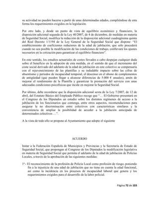 Página 72 de 103
su actividad no pueden hacerse a partir de unas determinadas edades, cumpliéndose de esta
forma los requerimientos exigidos en la legislación.
Por otro lado, y desde un punto de vista de equilibrio económico y financiero, la
disposición adicional segunda de la Ley 40/2007, de 4 de diciembre, de medidas en materia
de Seguridad Social, modifica la redacción de la disposición adicional cuadragésima quinta
del Real Decreto 1/1194 de la Ley General de la Seguridad Social que dispone: “El
establecimiento de coeficientes reductores de la edad de jubilación, que sólo procederá
cuando no sea posible la modificación de las condiciones de trabajo, conllevará los ajustes
necesarios en la cotización para garantizar el equilibrio financiero”.
En este sentido, los estudios actuariales de costes llevados a cabo despejan cualquier duda
sobre el beneficio en la adopción de esta medida, en el sentido de que el incremento del
coste social derivado del adelanto de la edad de jubilación en este colectivo se compensaría
con el rejuvenecimiento de las plantillas y su indudable impacto sobre las cifras de
absentismo y periodos de incapacidad temporal, el descenso en el abono de complementos
de antigüedad (que pueden llegar a alcanzar diferencias de 5.000 € anuales), amén de
mejorar el rendimiento de la Plantilla y garantizar la prestación del servicio con unas
adecuadas condiciones psicofísicas que incide en mejorar la Seguridad Social.
Por último, debe recordarse que la disposición adicional sexta de la Ley 7/2007, de 12 de
abril, del Estatuto Básico del Empleado Público recoge que “… El Gobierno presentará en
el Congreso de los Diputados un estudio sobre los distintos regímenes de acceso a la
jubilación de los funcionarios que contenga, entre otros aspectos, recomendaciones para
asegurar la no discriminación entre colectivos con características similares y la
conveniencia de ampliar la posibilidad de acceder a la jubilación anticipada de
determinados colectivos …”.
A la vista de todo ello se propone al Ayuntamiento que adopte el siguiente
ACUERDO
Instar a la Federación Española de Municipios y Provincias y la Secretaría de Estado de
Seguridad Social, que propongan al Congreso de los Diputados la modificación legislativa
en materia de Seguridad Social que permita el adelanto de la edad de jubilación de Policías
Locales, a través de la aprobación de las siguientes medidas:
1ª.- El reconocimiento de la profesión de Policía Local como profesión de riesgo, poniendo
fin a la injusticia de una edad de jubilación que no tiene en cuenta la edad funcional,
así como la incidencia en los procesos de incapacidad laboral que genera y los
requerimientos exigidos para el desarrollo de la labor policial.
 