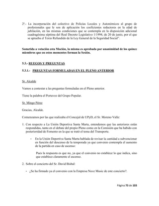 Página 73 de 103
2ª.- La incorporación del colectivo de Policías Locales y Autonómicos al grupo de
profesionales que le son de aplicación los coeficientes reductores en la edad de
jubilación, en las mismas condiciones que se contempla en la disposición adicional
cuadragésima séptima del Real Decreto Legislativo 1/1994, de 20 de junio, por el que
se aprueba el Texto Refundido de la Ley General de la Seguridad Social”.
Sometida a votación esta Moción, la misma es aprobada por unanimidad de los quince
miembros que en estos momentos forman la Sesión.
5.3.- RUEGOS Y PREGUNTAS
5.3.1.- PREGUNTAS FORMULADAS EN EL PLENO ANTERIOR
Sr. Alcalde
Vamos a contestar a las preguntas formuladas en el Pleno anterior.
Tiene la palabra el Portavoz del Grupo Popular.
Sr. Mingo Pérez
Gracias, Alcalde.
Comenzamos por las que realizaba el Concejal de UPyD, el Sr. Moreno Valle:
1. Con respecto a La Unión Deportiva Santa Marta, entendemos que las anteriores están
respondidas, tanto en el debate del propio Pleno como en la Comisión que ha habido con
posterioridad de Fomento en la que se trató el tema del Transporte.
- En la Unión Deportiva Santa Marta hablada de revisar la cantidad a subvencionar
en función del descenso de la temporada ya que convenio contempla el aumento
de la partida en caso de ascenso:
Pues la respuesta es que no, ya que el convenio no establece lo que indica, sino
que establece claramente el ascenso.
2. Sobre el concierto del Sr. David Bisbal:
- ¿Se ha firmado ya el convenio con la Empresa Nuve Music de este concierto?.
 